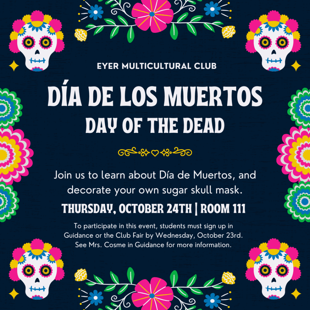 Students interested in learning about DÃa de los Muertos (Day of the Dead) and creating their own sugar skull mask are invited to attend the Eyer Multicultural Club meeting on Thursday, October 24th, after school in Room 111. To participate, please sign up in Guidance or at the Club Fair by Wednesday, October 23rd. For more information, contact Mrs. Cosme in Guidance.