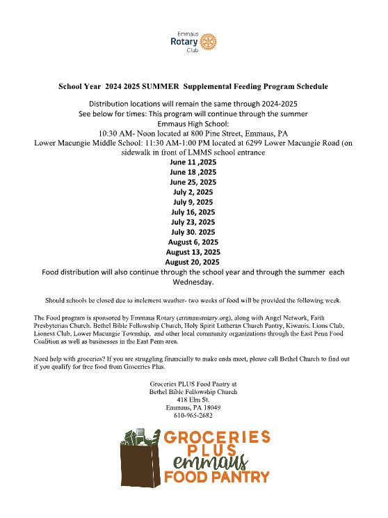 School Year 2025 SUMMER Supplemental Feeding Program Schedule Distribution locations will remain the same through 2024-2025 See below for times: This program will continue through the summer Emmaus High School: 10:30 AM- Noon located at 800 Pine Street, Emmaus, PA Lower Macungie Middle School: 11:30 AM-1:00 PM located at 6299 Lower Macungie Road (on sidewalk in front of LMMS school entrance June 11 ,2025 June 18 ,2025 June 25, 2025 July 2, 2025 July 9, 2025 July 16, 2025 July 23, 2025 July 30. 2025 August 6, 2025 August 13, 2025 August 20, 2025 Food distribution will also continue through the school year and through the summer each Wednesday. Should schools be closed due to inclement weather- two weeks of food will be provided the following week. The Food program is sponsored by Emmaus Rotary (emmausrotary.org), along with Angel Network, Faith Presbyterian Church, Bethel Bible Fellowship Church, Holy Spirit Lutheran Church Pantry, Kiwanis, Lions Club, Lioness Club, Lower Macungie Township, and other local community organizations through the East Penn Food Coalition as well as businesses in the East Penn area. Need help with groceries? If you are struggling financially to make ends meet, please call Bethel Church to find out if you qualify for free food from Groceries Plus. Groceries PLUS Food Pantry at Bethel Bible Fellowship Church 418 Elm St. Emmaus, PA 18049 610-965-2682