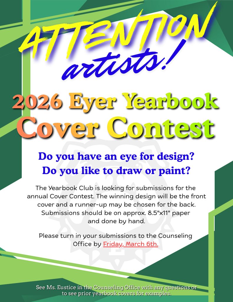 Attention Eyer Artists! Do you have an eye for design? Do you like to draw or paint? The Yearbook Club is taking submissions for the annual Cover Contest. The winning design will be the front cover and a runner-up may be chosen for the back cover. Submissions should be on approximately 8.5″x11″ paper and done by hand. Please turn in your submissions to the Counseling Office by Friday, March 6th. See Ms. Eustice in the Counseling Office with any questions or to see prior yearbook covers for examples.
