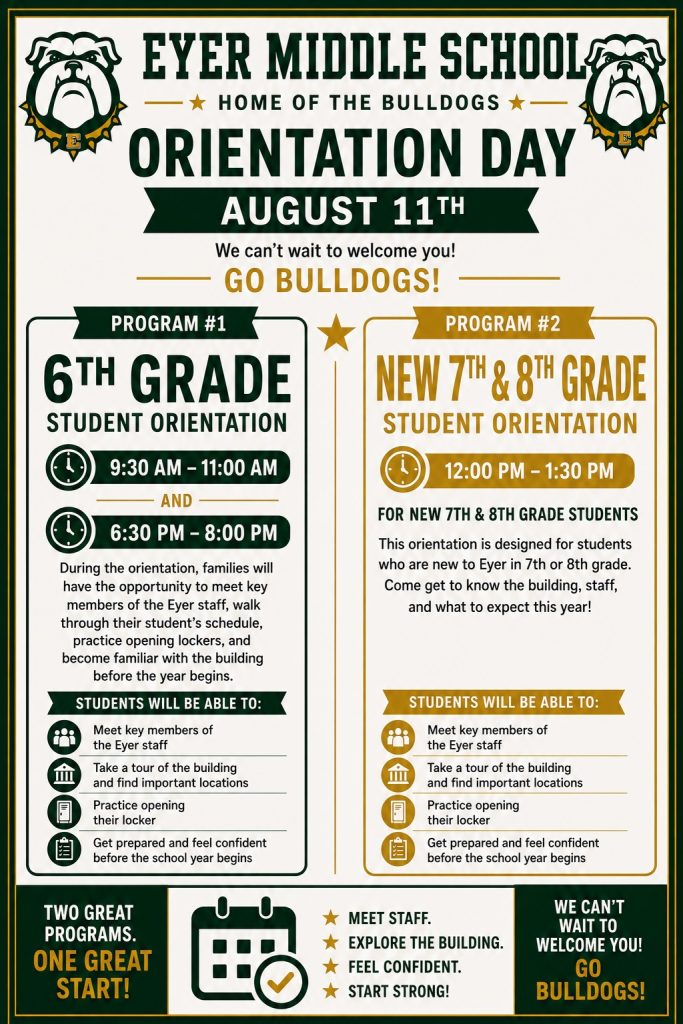 SAVE THE DATE! We’re excited to welcome our incoming 6th grade students and their families to Eyer! On August 11th, we will be hosting our 6th Grade Orientation, an event designed to help students feel confident and prepared as they transition to middle school. During the orientation, families will have the opportunity to meet key members of the Eyer staff, walk through their student’s schedule, practice opening lockers, and become familiar with the building before the year begins. To accommodate as many families as possible, we will offer two identical sessions that day, allowing flexibility based on your schedule. Due to Eyer’s role as the host site for all middle-level summer learning programs, our annual cleaning and maintenance schedule is significantly compressed. This creates a limited window for holding events that require access to the entire school building like orientation. If your family is unable to attend, we encourage you to reach out to Mrs. Snow, Mrs. Armstrong, or Mr. Ruhf to coordinate an alternative time. We look forward to meeting our new 6th grade families and helping students begin their middle school experience with confidence and support. Session #1 - 9:30 AM - 11:00 AM Session #2 - 6:30 PM - 8:00 PM