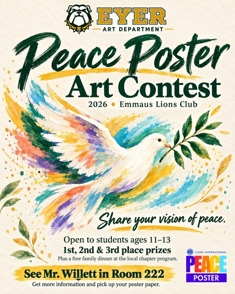Lions Club International Peace Poster Art Contest - The Eyer Art Department is excited to announce the 2026 Emmaus Lions Club Peace Poster Contest. The Lions International Peace Poster Contest gives students ages 11 through 13 an opportunity to explore and share what peace means to them through art. Participants will have the chance to earn First, Second, and Third Place prizes, along with a free dinner for their family at the local chapter program. Students interested in participating should stop by Room 222 to see Mr. Willett for more information and to pick up their poster paper. We can’t wait to see your creativity and your vision for peace.
