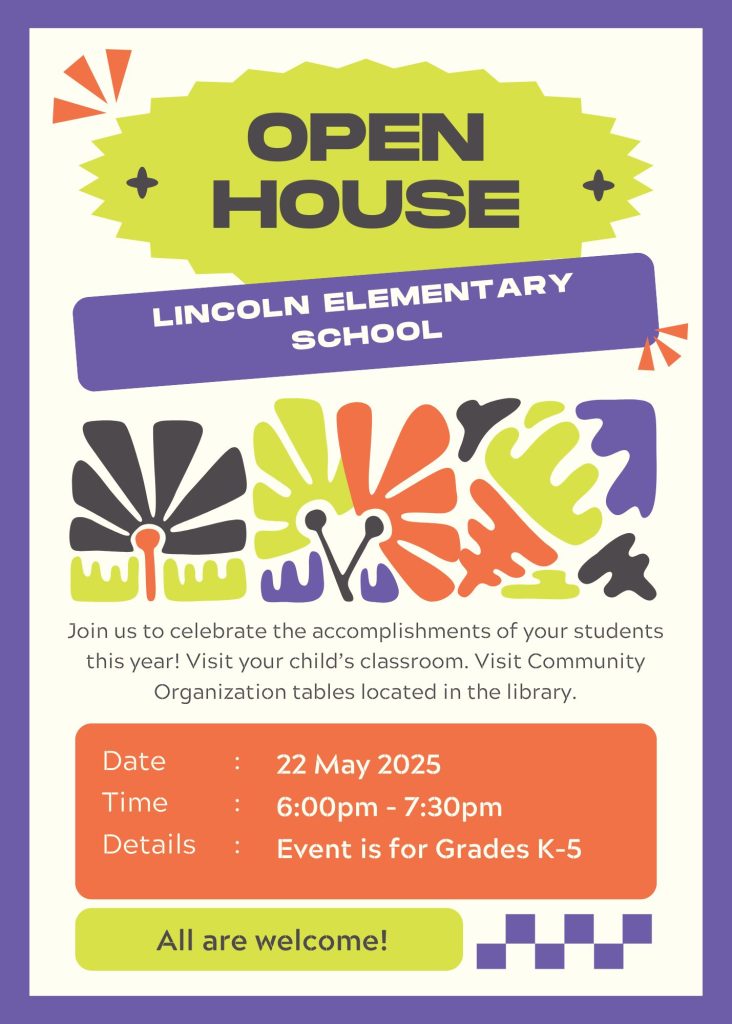 Open house Lincoln elementary school
Visit your child's classroom to celebrate their academic accomplishments.
Visit the library to view community organizations.
all are welcome, grades K-5
May 22 2025
6:00-7:30